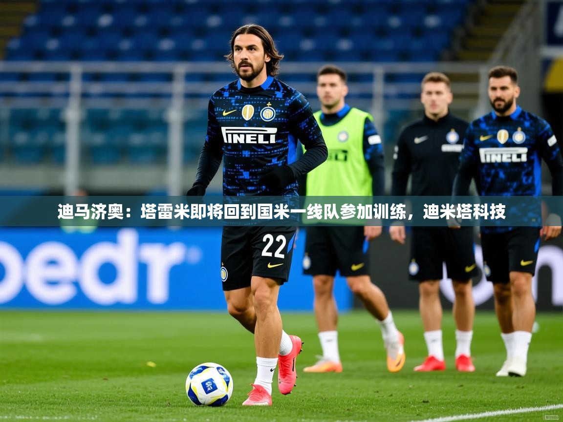 2025九游娱乐官网入口网页版官方迪马济奥:塔雷米即将回到国米一线队参加训练,迪米塔科技 第3张