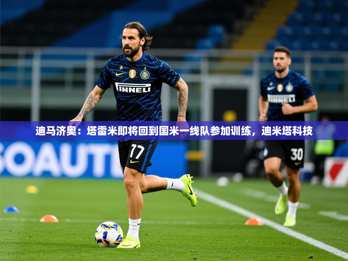 2025九游娱乐官网入口网页版官方迪马济奥:塔雷米即将回到国米一线队参加训练,迪米塔科技 第4张