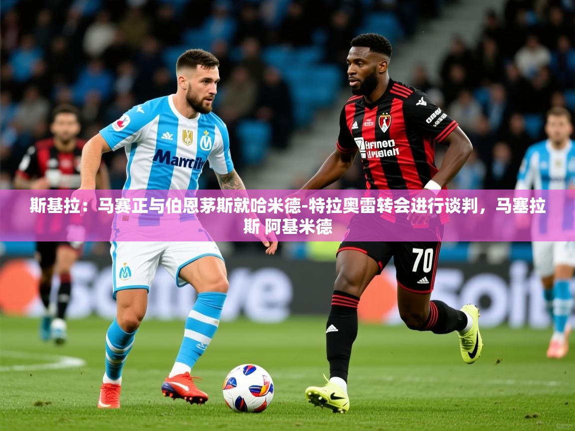 2025九游娱乐官网斯基拉:马赛正与伯恩茅斯就哈米德-特拉奥雷转会进行谈判,马塞拉斯 阿基米德 第4张