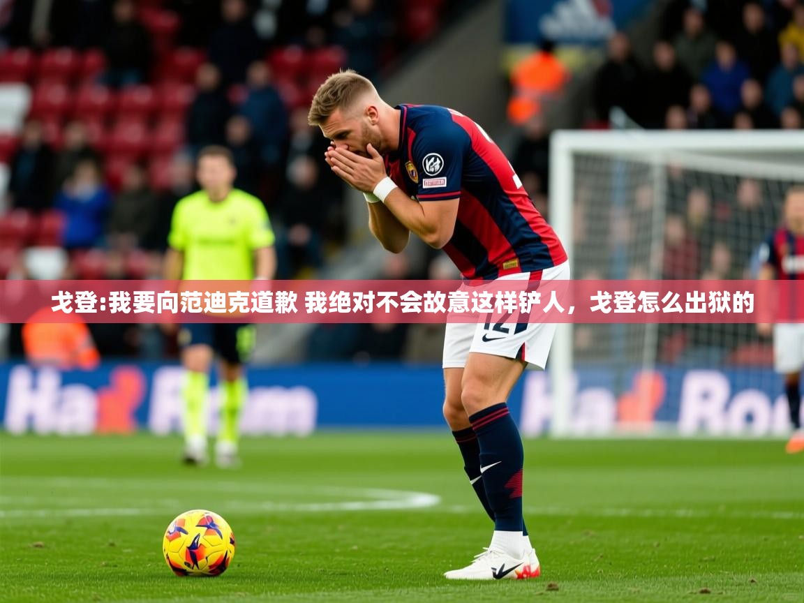 2025九游娱乐网页登录戈登:我要向范迪克道歉 我绝对不会故意这样铲人,戈登怎么出狱的 第1张