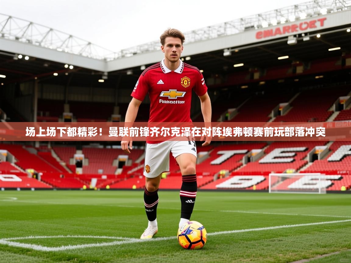 2025九游娱乐平台场上场下都精彩!曼联前锋齐尔克泽在对阵埃弗顿赛前玩部落冲突 第1张