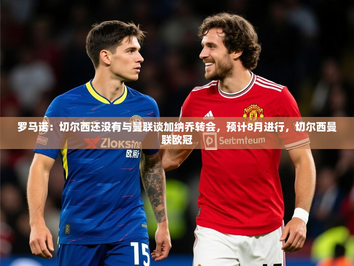 2025九游娱乐网页登录罗马诺:切尔西还没有与曼联谈加纳乔转会,预计8月进行,切尔西曼联欧冠 第4张