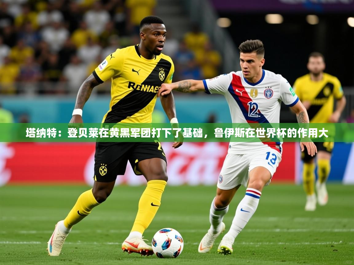 2025九游娱乐官网入口官方正版塔纳特:登贝莱在黄黑军团打下了基础,鲁伊斯在世界杯的作用大 第1张