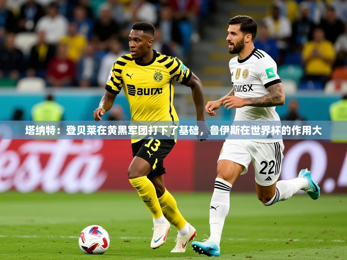 2025九游娱乐官网入口官方正版塔纳特:登贝莱在黄黑军团打下了基础,鲁伊斯在世界杯的作用大 第2张