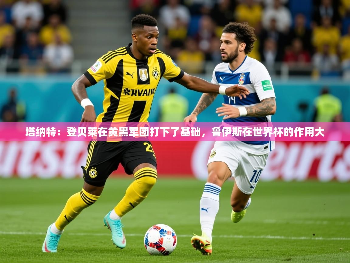 2025九游娱乐官网入口官方正版塔纳特:登贝莱在黄黑军团打下了基础,鲁伊斯在世界杯的作用大 第3张